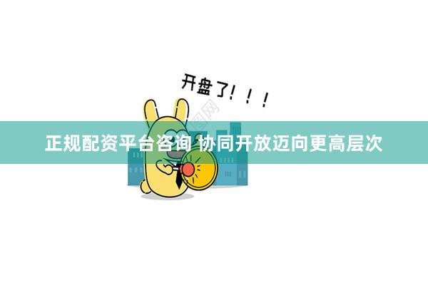 正规配资平台咨询 协同开放迈向更高层次