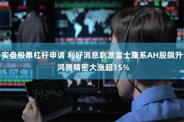 实盘股票杠杆申请 利好消息刺激富士康系AH股飙升 鸿腾精密大涨超15%