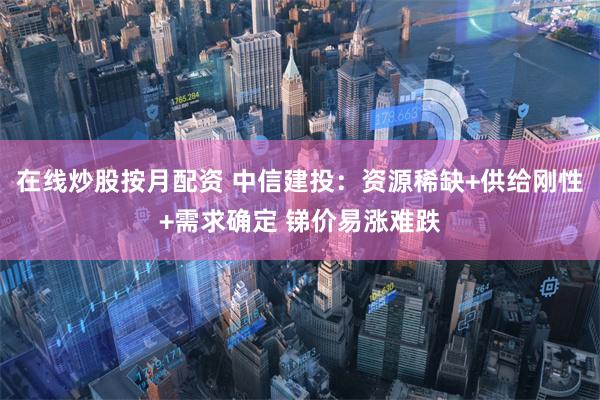 在线炒股按月配资 中信建投：资源稀缺+供给刚性+需求确定 锑价易涨难跌