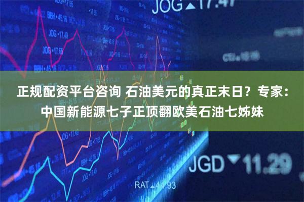 正规配资平台咨询 石油美元的真正末日？专家：中国新能源七子正顶翻欧美石油七姊妹
