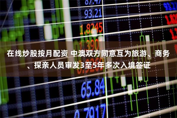 在线炒股按月配资 中澳双方同意互为旅游、商务、探亲人员审发3至5年多次入境签证