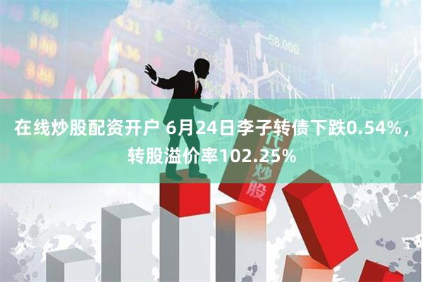 在线炒股配资开户 6月24日李子转债下跌0.54%，转股溢价率102.25%