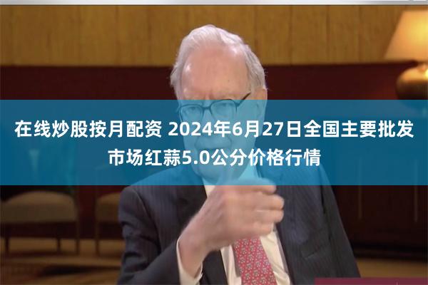 在线炒股按月配资 2024年6月27日全国主要批发市场红蒜5.0公分价格行情