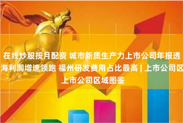 在线炒股按月配资 城市新质生产力上市公司年报透视：上海利润增速领跑 福州研发费用占比最高 | 上市公司区域图鉴