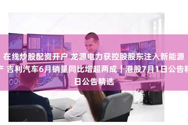 在线炒股配资开户 龙源电力获控股股东注入新能源资产 吉利汽车6月销量同比增超两成｜港股7月1日公告精选