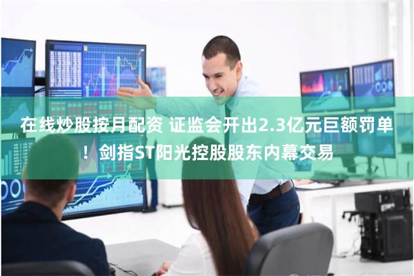在线炒股按月配资 证监会开出2.3亿元巨额罚单！剑指ST阳光控股股东内幕交易