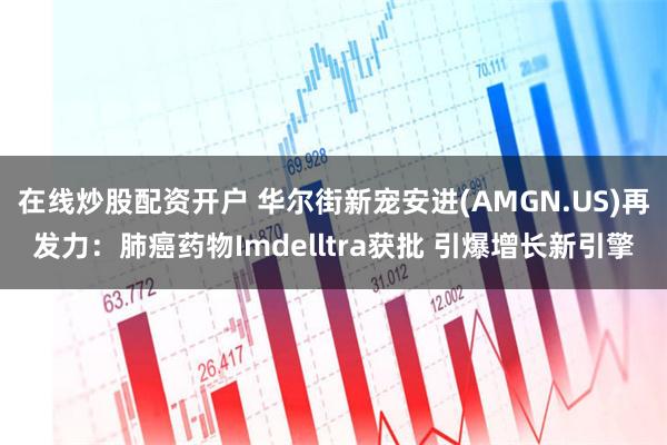 在线炒股配资开户 华尔街新宠安进(AMGN.US)再发力：肺癌药物Imdelltra获批 引爆增长新引擎