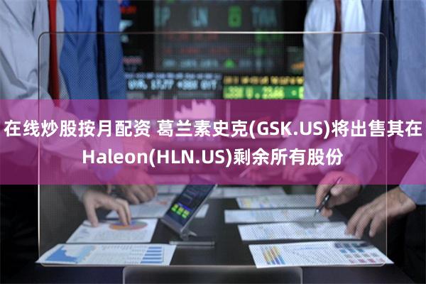 在线炒股按月配资 葛兰素史克(GSK.US)将出售其在Haleon(HLN.US)剩余所有股份