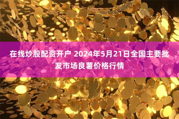 在线炒股配资开户 2024年5月21日全国主要批发市场良薯价格行情