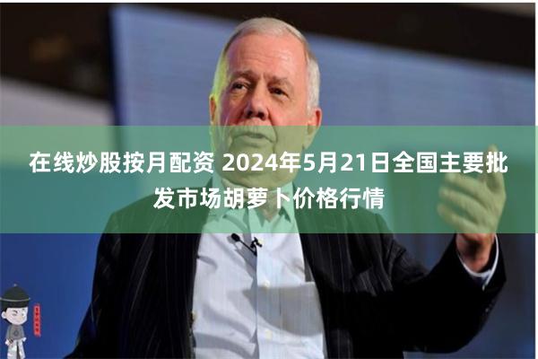 在线炒股按月配资 2024年5月21日全国主要批发市场胡萝卜价格行情