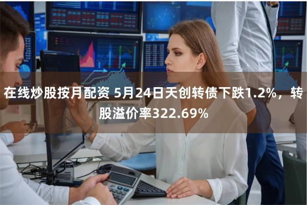 在线炒股按月配资 5月24日天创转债下跌1.2%，转股溢价率322.69%