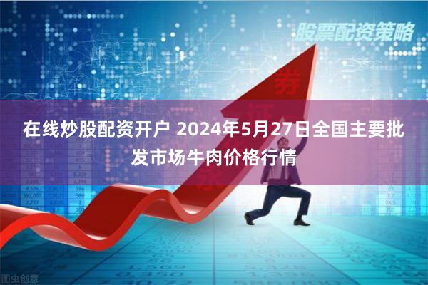 在线炒股配资开户 2024年5月27日全国主要批发市场牛肉价格行情