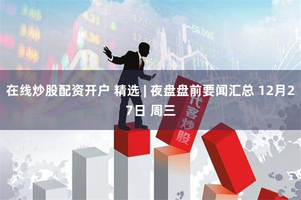在线炒股配资开户 精选 | 夜盘盘前要闻汇总 12月27日 周三