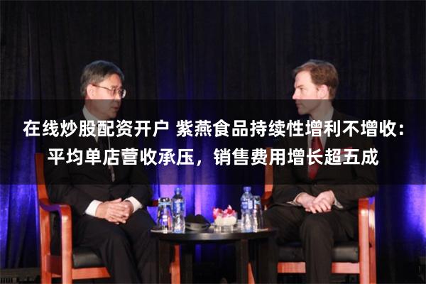 在线炒股配资开户 紫燕食品持续性增利不增收：平均单店营收承压，销售费用增长超五成