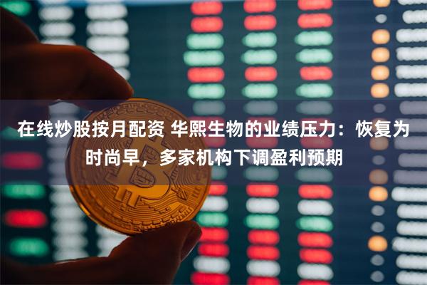在线炒股按月配资 华熙生物的业绩压力：恢复为时尚早，多家机构下调盈利预期