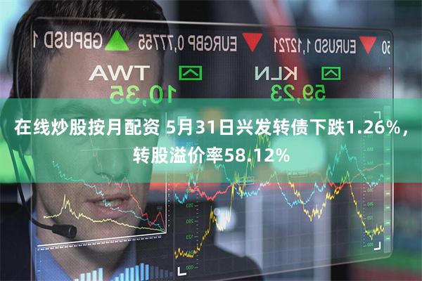 在线炒股按月配资 5月31日兴发转债下跌1.26%，转股溢价率58.12%