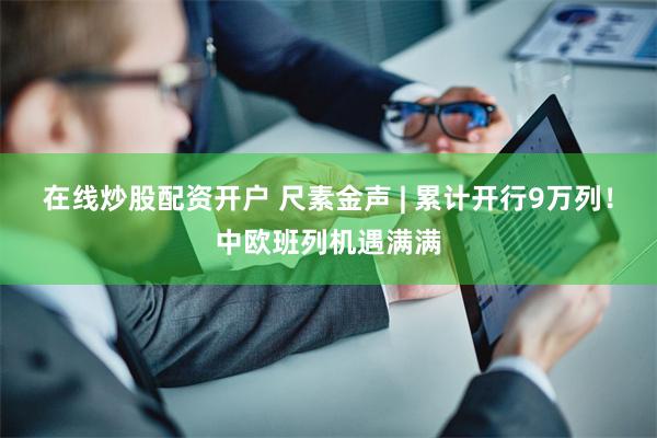 在线炒股配资开户 尺素金声 | 累计开行9万列！中欧班列机遇满满