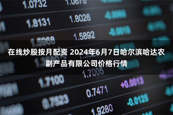 在线炒股按月配资 2024年6月7日哈尔滨哈达农副产品有限公司价格行情