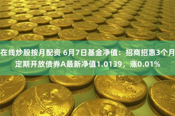 在线炒股按月配资 6月7日基金净值：招商招惠3个月定期开放债券A最新净值1.0139，涨0.01%