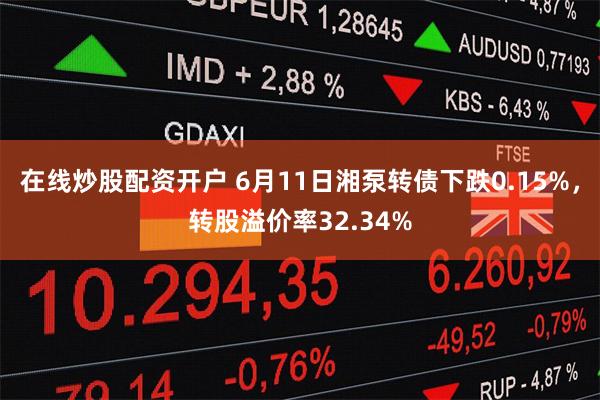 在线炒股配资开户 6月11日湘泵转债下跌0.15%，转股溢价率32.34%