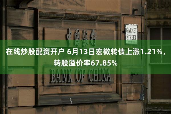 在线炒股配资开户 6月13日宏微转债上涨1.21%，转股溢价率67.85%