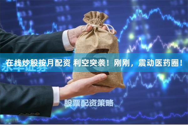 在线炒股按月配资 利空突袭！刚刚，震动医药圈！