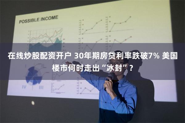 在线炒股配资开户 30年期房贷利率跌破7% 美国楼市何时走出“冰封”？