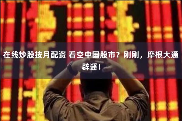 在线炒股按月配资 看空中国股市？刚刚，摩根大通辟谣！