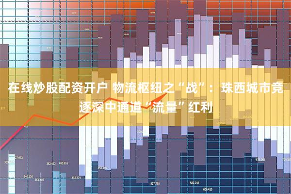 在线炒股配资开户 物流枢纽之“战”：珠西城市竞逐深中通道“流量”红利