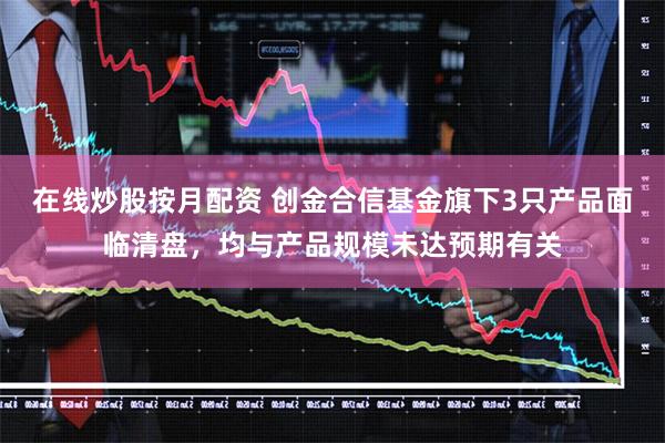 在线炒股按月配资 创金合信基金旗下3只产品面临清盘，均与产品规模未达预期有关