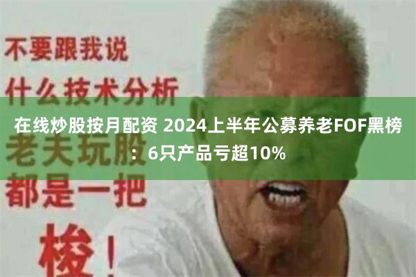 在线炒股按月配资 2024上半年公募养老FOF黑榜：6只产品亏超10%