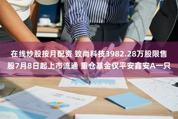 在线炒股按月配资 致尚科技3982.28万股限售股7月8日起上市流通 重仓基金仅平安鑫安A一只