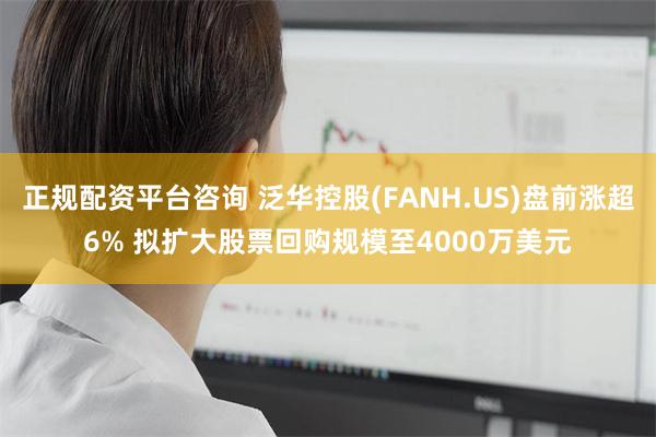 正规配资平台咨询 泛华控股(FANH.US)盘前涨超6% 拟扩大股票回购规模至4000万美元