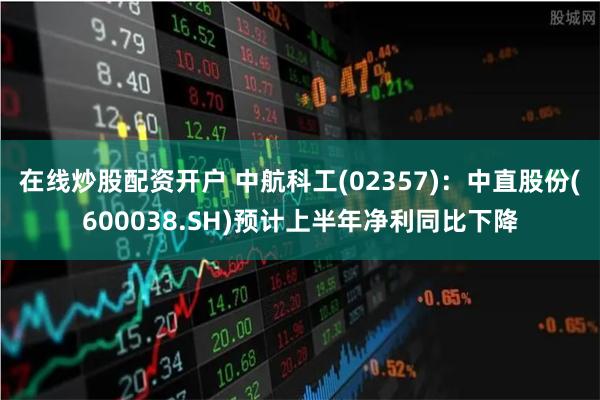 在线炒股配资开户 中航科工(02357)：中直股份(600038.SH)预计上半年净利同比下降