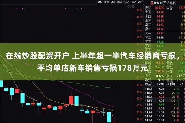 在线炒股配资开户 上半年超一半汽车经销商亏损，平均单店新车销售亏损178万元