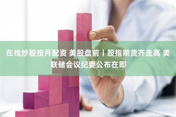 在线炒股按月配资 美股盘前丨股指期货齐走高 美联储会议纪要公布在即