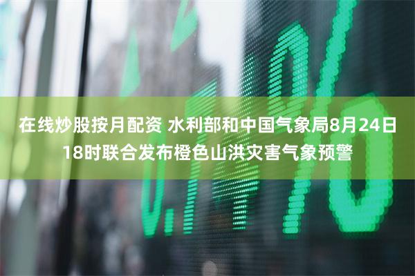 在线炒股按月配资 水利部和中国气象局8月24日18时联合发布橙色山洪灾害气象预警
