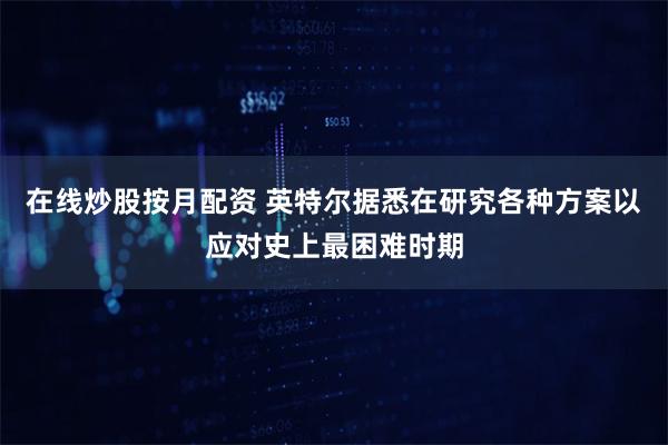 在线炒股按月配资 英特尔据悉在研究各种方案以应对史上最困难时期