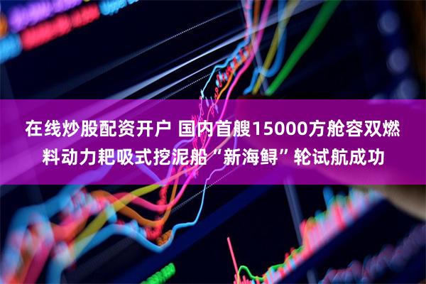 在线炒股配资开户 国内首艘15000方舱容双燃料动力耙吸式挖泥船“新海鲟”轮试航成功