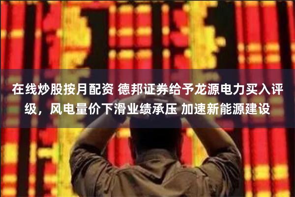 在线炒股按月配资 德邦证券给予龙源电力买入评级，风电量价下滑业绩承压 加速新能源建设