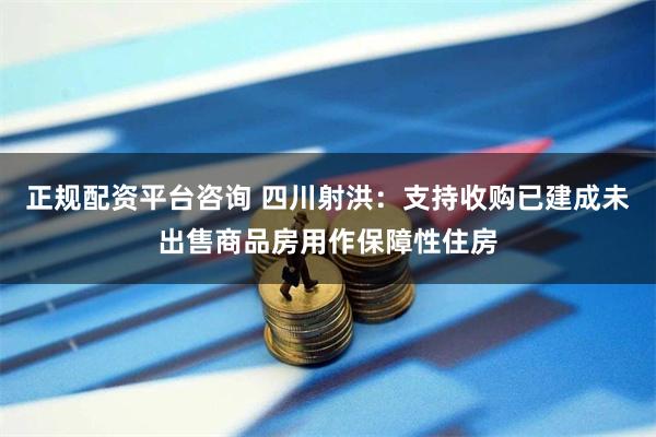 正规配资平台咨询 四川射洪：支持收购已建成未出售商品房用作保障性住房