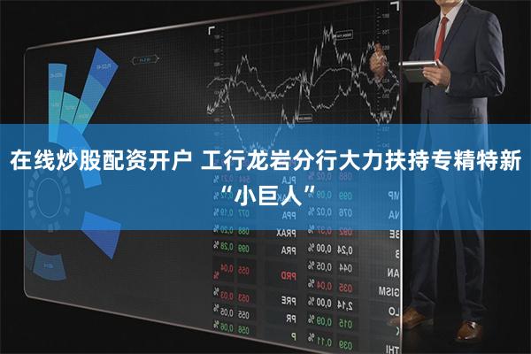 在线炒股配资开户 工行龙岩分行大力扶持专精特新“小巨人”