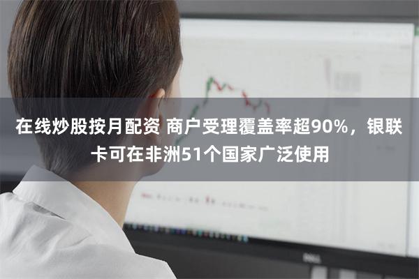在线炒股按月配资 商户受理覆盖率超90%，银联卡可在非洲51个国家广泛使用