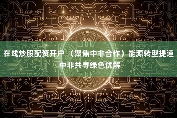 在线炒股配资开户 （聚焦中非合作）能源转型提速 中非共寻绿色优解