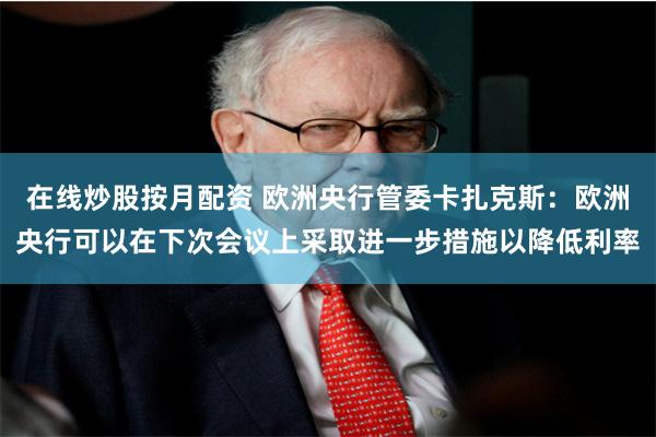 在线炒股按月配资 欧洲央行管委卡扎克斯：欧洲央行可以在下次会议上采取进一步措施以降低利率