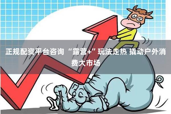 正规配资平台咨询 “露营+”玩法走热 撬动户外消费大市场