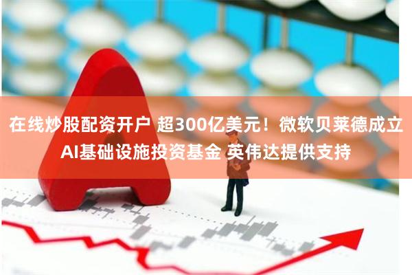 在线炒股配资开户 超300亿美元！微软贝莱德成立AI基础设施投资基金 英伟达提供支持