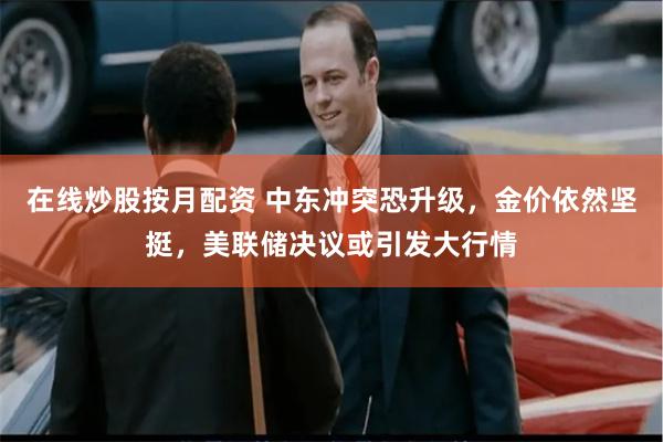 在线炒股按月配资 中东冲突恐升级，金价依然坚挺，美联储决议或引发大行情