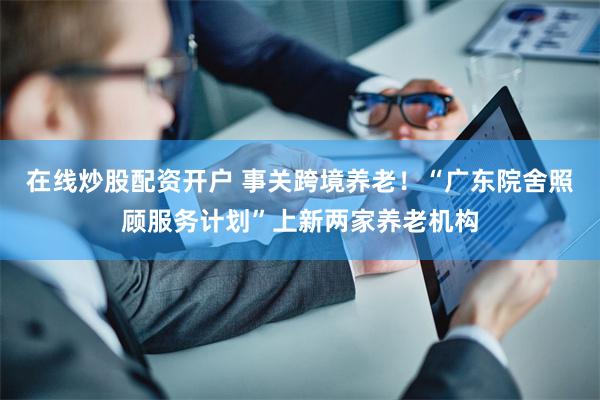 在线炒股配资开户 事关跨境养老！“广东院舍照顾服务计划”上新两家养老机构