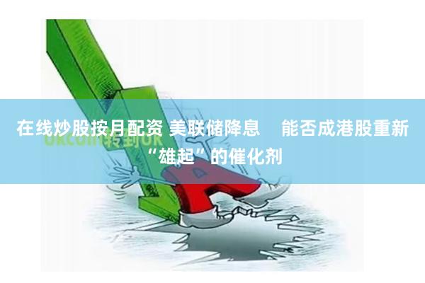 在线炒股按月配资 美联储降息    能否成港股重新“雄起”的催化剂